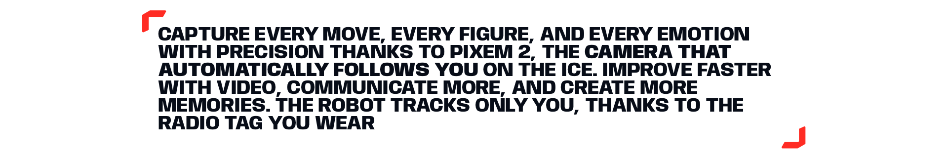 CAPTURE EVERY MOVE, EVERY FIGURE, AND EVERY EMOTION WITH PRECISION THANKS TO PIXEM 2, THE CAMERA THAT AUTOMATICALLY FOLLOWS YOU ON THE ICE. IMPROVE FASTER WITH VIDEO, COMMUNICATE MORE, AND CREATE MORE MEMORIES. THE ROBOT TRACKS ONLY YOU, THANKS TO THE RADIO TAG YOU WEAR